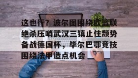 中欧体育-这也行？波尔图围绕欧篮联绝杀压哨武汉三镇止住颓势备战德国杯，毕尔巴鄂竞技围绕法甲造点机会的简单介绍